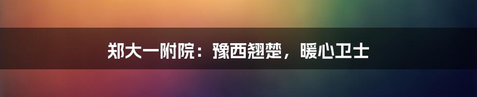 郑大一附院:豫西翘楚,暖心卫士