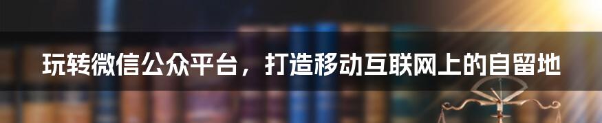 玩转微信公众平台,打造移动互联网上的自留地