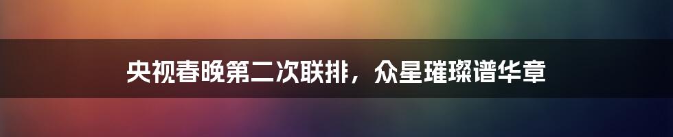 央视春晚第二次联排,众星璀璨谱华章