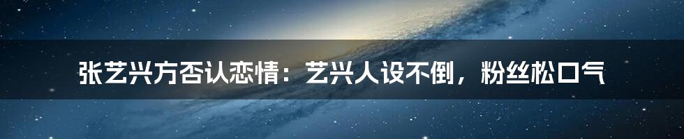 张艺兴方否认恋情:艺兴人设不倒,粉丝松口气