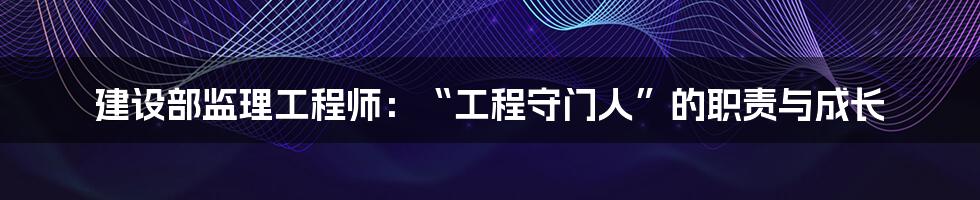 建设部监理工程师：“工程守门人”的职责与成长
