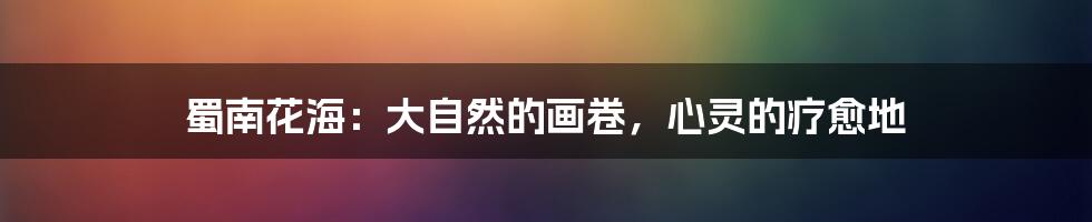 蜀南花海:大自然的画卷,心灵的疗愈地