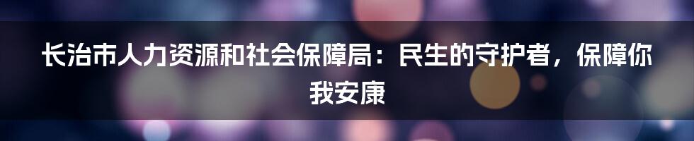 长治市人力资源和社会保障局:民生的守护者,保障你我安康