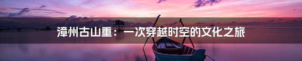 漳州古山重:一次穿越时空的文化之旅