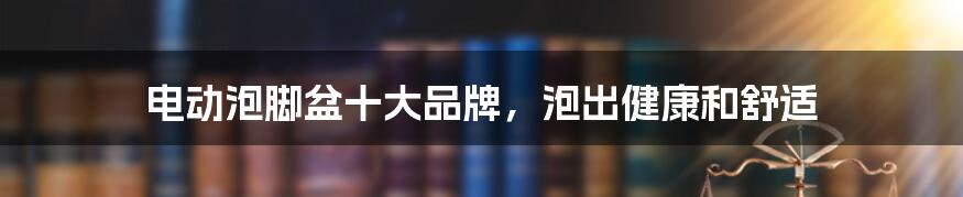 电动泡脚盆十大品牌,泡出健康和舒适