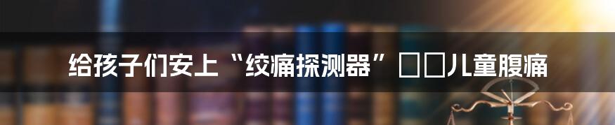 给孩子们安上“绞痛探测器”──儿童腹痛