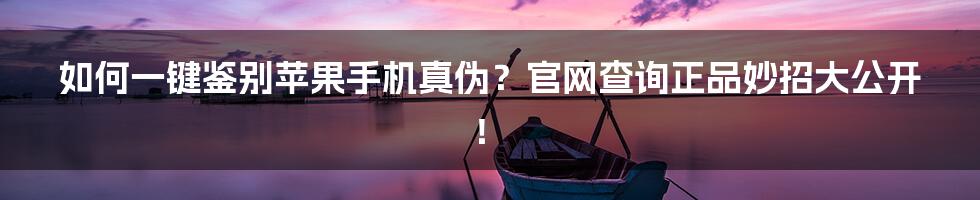 如何一键鉴别苹果手机真伪?官网查询正品妙招大公开!