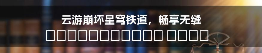 云游崩坏星穹铁道，畅享无缝 космических опер