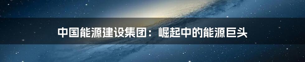 中国能源建设集团:崛起中的能源巨头