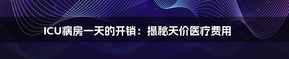 ICU病房一天的开销:揭秘天价医疗费用