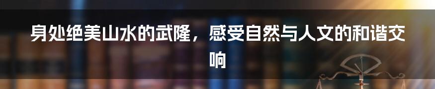 身处绝美山水的武隆,感受自然与人文的和谐交响
