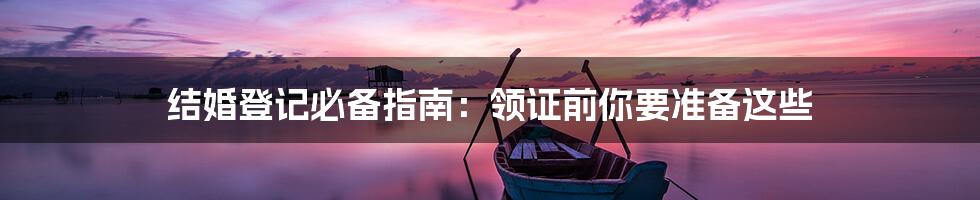 结婚登记必备指南:领证前你要准备这些