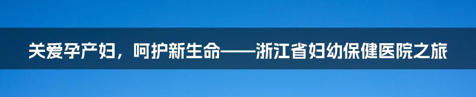 关爱孕产妇,呵护新生命——浙江省妇幼保健医院之旅