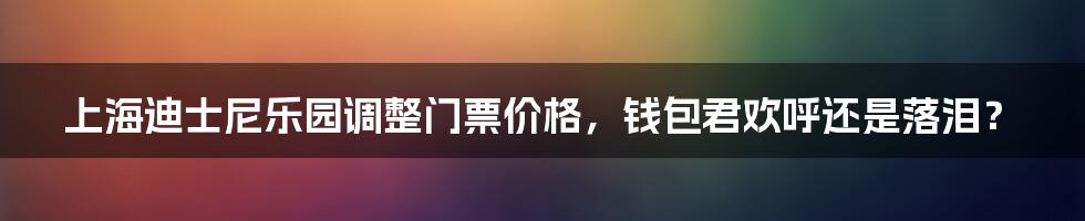 上海迪士尼乐园调整门票价格,钱包君欢呼还是落泪?