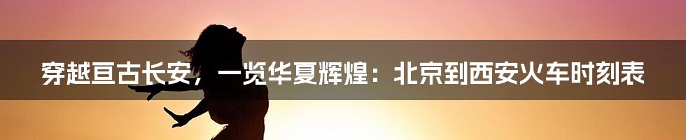 穿越亘古长安,一览华夏辉煌:北京到西安火车时刻表