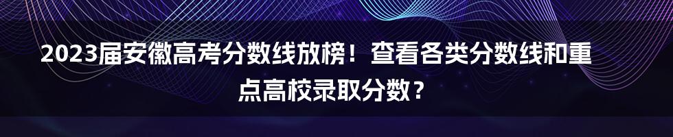 2023届安徽高考分数线放榜!查看各类分数线和重点高校录取分数?
