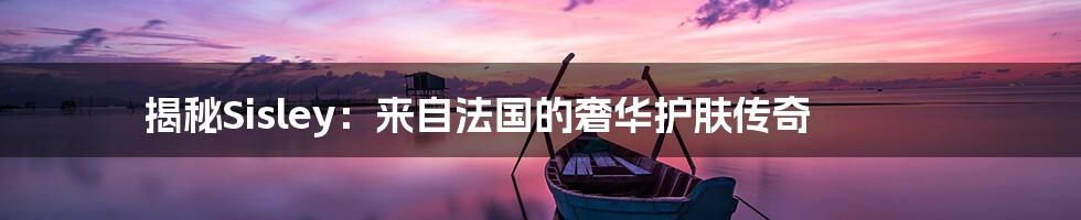 揭秘Sisley:来自法国的奢华护肤传奇