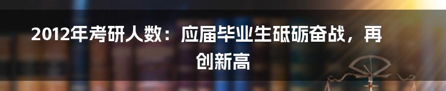 2012年考研人数:应届毕业生砥砺奋战,再创新高