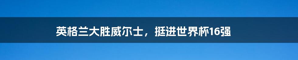 英格兰大胜威尔士,挺进世界杯16强