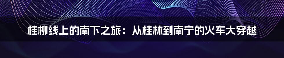 桂柳线上的南下之旅:从桂林到南宁的火车大穿越