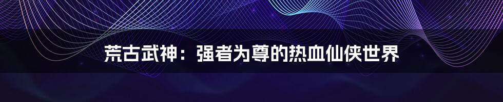 荒古武神:强者为尊的热血仙侠世界