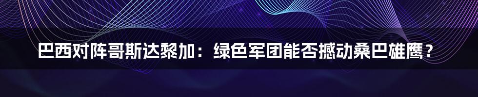 巴西对阵哥斯达黎加:绿色军团能否撼动桑巴雄鹰?