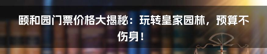 颐和园门票价格大揭秘:玩转皇家园林,预算不伤身!