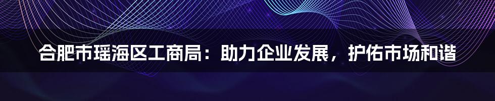 合肥市瑶海区工商局:助力企业发展,护佑市场和谐
