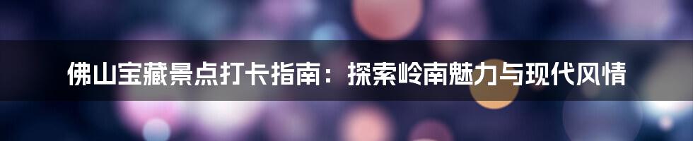 佛山宝藏景点打卡指南:探索岭南魅力与现代风情