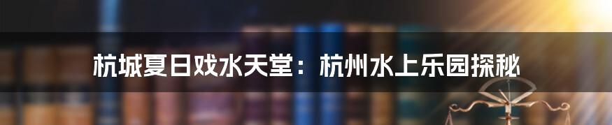 杭城夏日戏水天堂:杭州水上乐园探秘