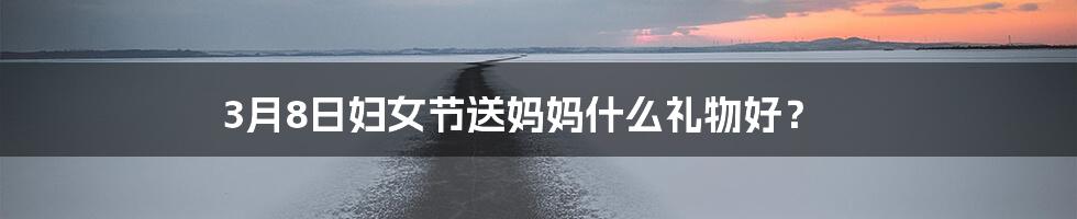 3月8日妇女节送妈妈什么礼物好？
