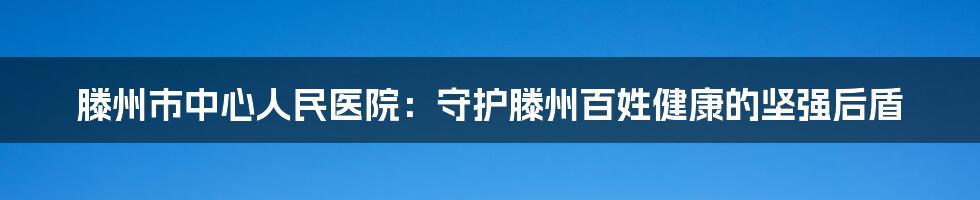 滕州市中心人民医院:守护滕州百姓健康的坚强后盾