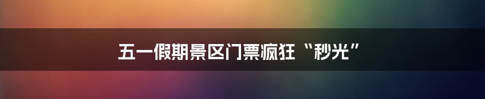五一假期景区门票疯狂“秒光”
