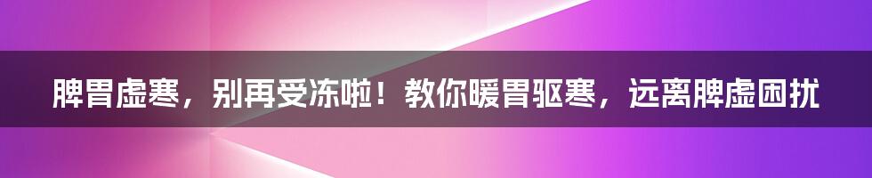 脾胃虚寒，别再受冻啦！教你暖胃驱寒，远离脾虚困扰