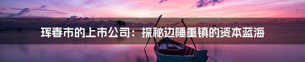 珲春市的上市公司:探秘边陲重镇的资本蓝海