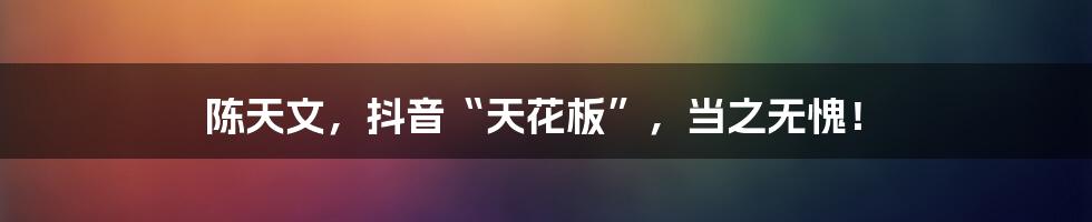 陈天文,抖音“天花板”,当之无愧!