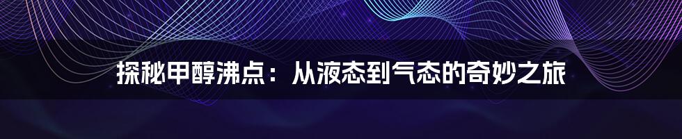 探秘甲醇沸点：从液态到气态的奇妙之旅