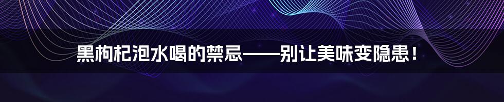 黑枸杞泡水喝的禁忌——别让美味变隐患！