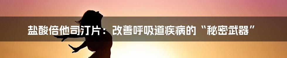 盐酸倍他司汀片：改善呼吸道疾病的“秘密武器”