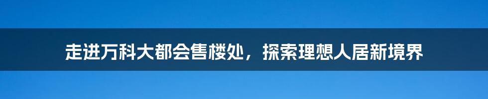 走进万科大都会售楼处,探索理想人居新境界