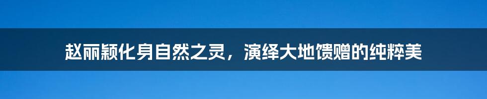 赵丽颖化身自然之灵,演绎大地馈赠的纯粹美