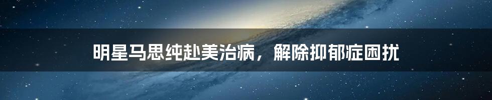 明星马思纯赴美治病,解除抑郁症困扰