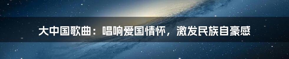 大中国歌曲:唱响爱国情怀,激发民族自豪感