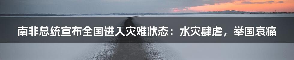 南非总统宣布全国进入灾难状态：水灾肆虐，举国哀痛