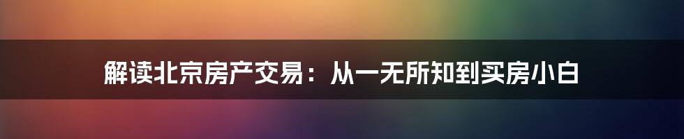 解读北京房产交易：从一无所知到买房小白