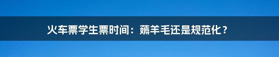 火车票学生票时间:薅羊毛还是规范化?