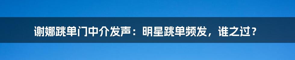 谢娜跳单门中介发声：明星跳单频发，谁之过？