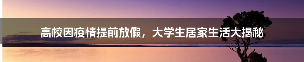 高校因疫情提前放假,大学生居家生活大揭秘