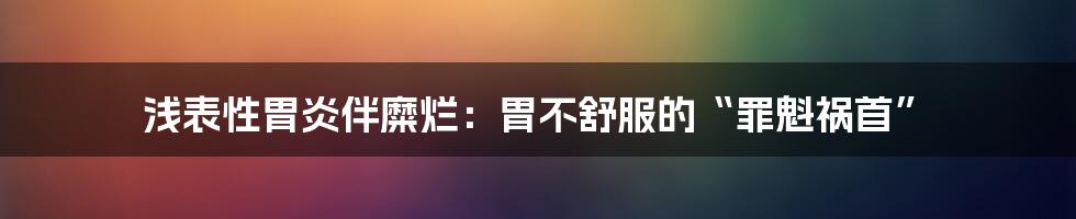 浅表性胃炎伴糜烂:胃不舒服的“罪魁祸首”