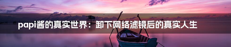 papi酱的真实世界:卸下网络滤镜后的真实人生